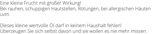 Eine kleine Frucht mit großer Wirkung! Bei rauhen, schuppigen Hautstellen, Rötungen, bei allergischen Häuten uvm. Dieses kleine wertvolle Öl darf in keinem Haushalt fehlen! Überzeugen Sie sich selbst davon und sie wollen es nie mehr missen.